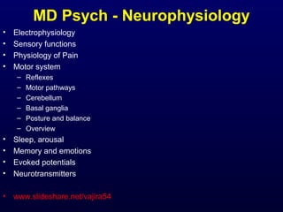 MD Psych - Neurophysiology
•
•
•
•

Electrophysiology
Sensory functions
Physiology of Pain
Motor system
–
–
–
–
–
–

Reflexes
Motor pathways
Cerebellum
Basal ganglia
Posture and balance
Overview

•
•
•
•

Sleep, arousal
Memory and emotions
Evoked potentials
Neurotransmitters

•

www.slideshare.net/vajira54

 