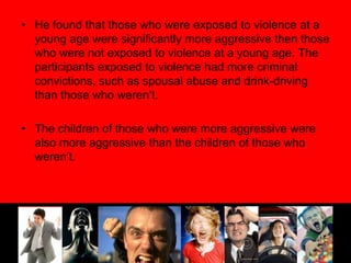 He found that those who were exposed to violence at a young age were significantly more aggressive then those who were not exposed to violence at a young age. The participants exposed to violence had more criminal convictions, such as spousal abuse and drink-driving than those who weren’t. The children of those who were more aggressive were also more aggressive than the children of those who weren’t.