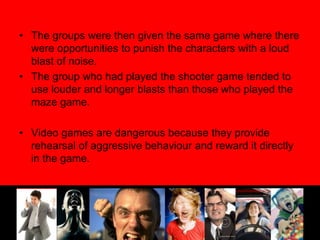 The groups were then given the same game where there were opportunities to punish the characters with a loud blast of noise.The group who had played the shooter game tended to use louder and longer blasts than those who played the maze game.Video games are dangerous because they provide rehearsal of aggressive behaviour and reward it directly in the game.