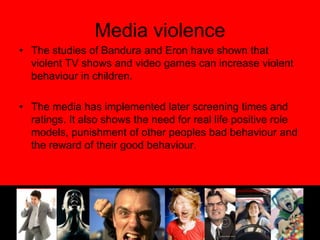 Media violenceThe studies of Bandura and Eron have shown that violent TV shows and video games can increase violent behaviour in children.The media has implemented later screening times and ratings. It also shows the need for real life positive role models, punishment of other peoples bad behaviour and the reward of their good behaviour.