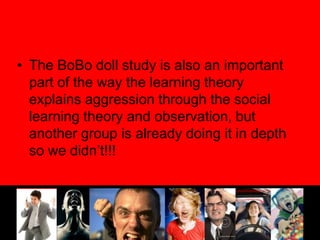 The BoBo doll study is also an important part of the way the learning theory explains aggression through the social learning theory and observation, but another group is already doing it in depth so we didn’t!!!