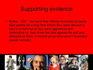 Supporting evidenceBarker, 1941.  He found that children frustrated by being kept waiting for a long time before they were allowed to play in a room full of toys were aggressive and destructive i.e. they threw the toys against the wall and stamped on them. A control group who weren’t frustrated played normally.