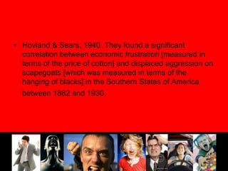 Hovland & Sears, 1940. They found a significant correlation between economic frustration [measured in terms of the price of cotton] and displaced aggression on scapegoats [which was measured in terms of the hanging of blacks] in the Southern States of America between 1882 and 1930.