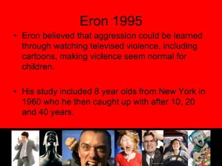 Eron 1995Eron believed that aggression could be learned through watching televised violence, including cartoons, making violence seem normal for children.His study included 8 year olds from New York in 1960 who he then caught up with after 10, 20 and 40 years.