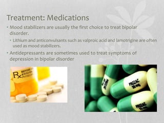 Treatment: Medications
• Mood stabilizers are usually the first choice to treat bipolar
disorder.
• Lithium and anticonvulsants such as valproic acid and lamotrigine are often
used as mood stabilizers.
• Antidepressants are sometimes used to treat symptoms of
depression in bipolar disorder
 