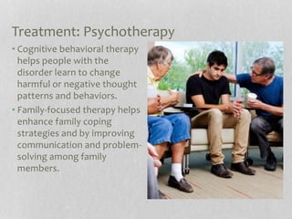 Treatment: Psychotherapy
• Cognitive behavioral therapy
helps people with the
disorder learn to change
harmful or negative thought
patterns and behaviors.
• Family-focused therapy helps
enhance family coping
strategies and by improving
communication and problem-
solving among family
members.
 