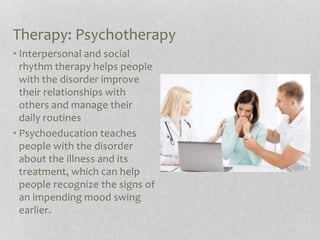 Therapy: Psychotherapy
• Interpersonal and social
rhythm therapy helps people
with the disorder improve
their relationships with
others and manage their
daily routines
• Psychoeducation teaches
people with the disorder
about the illness and its
treatment, which can help
people recognize the signs of
an impending mood swing
earlier.
 