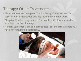 Therapy: Other Treatments
• Electroconvulsive Therapy or “shock therapy” may be used for
cases in which medication and psychotherapy do not work.
• Sleep Medications may be used for people with bipolar disorder
who have trouble sleeping.
• Herbal Supplements are sometimes used, but the effectiveness has
not been researched thoroughly.
 