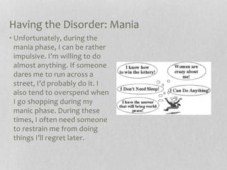 Having the Disorder: Mania
• Unfortunately, during the
mania phase, I can be rather
impulsive. I’m willing to do
almost anything. If someone
dares me to run across a
street, I’d probably do it. I
also tend to overspend when
I go shopping during my
manic phase. During these
times, I often need someone
to restrain me from doing
things I’ll regret later.
 