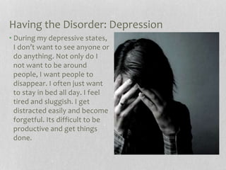 Having the Disorder: Depression
• During my depressive states,
I don’t want to see anyone or
do anything. Not only do I
not want to be around
people, I want people to
disappear. I often just want
to stay in bed all day. I feel
tired and sluggish. I get
distracted easily and become
forgetful. Its difficult to be
productive and get things
done.
 