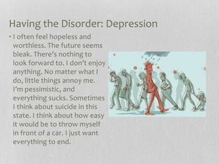 Having the Disorder: Depression
• I often feel hopeless and
worthless. The future seems
bleak. There’s nothing to
look forward to. I don’t enjoy
anything. No matter what I
do, little things annoy me.
I’m pessimistic, and
everything sucks. Sometimes
I think about suicide in this
state. I think about how easy
it would be to throw myself
in front of a car. I just want
everything to end.
 