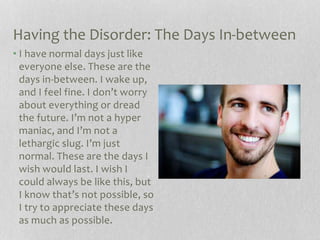 Having the Disorder: The Days In-between
• I have normal days just like
everyone else. These are the
days in-between. I wake up,
and I feel fine. I don’t worry
about everything or dread
the future. I’m not a hyper
maniac, and I’m not a
lethargic slug. I’m just
normal. These are the days I
wish would last. I wish I
could always be like this, but
I know that’s not possible, so
I try to appreciate these days
as much as possible.
 
