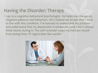 Having the Disorder: Therapy
• I go to a cognitive behavioral psychologist. He helps me change my
negative patterns and behaviors. He’s helped me accept that I have
to live with this condition. I’ve learned to understand my problem
and understand that my depression is temporary, and I don’t always
think clearly during it. The self-reminder helps me restrain myself
from doing thins I’ll regret later like suicide.
 