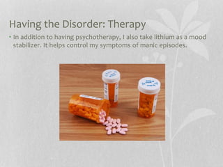 Having the Disorder: Therapy
• In addition to having psychotherapy, I also take lithium as a mood
stabilizer. It helps control my symptoms of manic episodes.
 