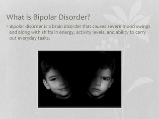 What is Bipolar Disorder?
• Bipolar disorder is a brain disorder that causes severe mood swings
and along with shifts in energy, activity levels, and ability to carry
out everyday tasks.
 