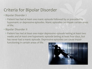 Criteria for Bipolar Disorder
• Bipolar Disorder I
• Patient has had at least one manic episode followed by or preceded by
hypomanic or depressive episodes. Manic episodes can impair certain areas
of life.
• Bipolar Disorder II
• Patient has had at least one major depressive episode lasting at least two
weeks and at least one hypomanic episode lasting at least four days, but
has never had a manic episode. Depressive episodes can cause impair
functioning in certain areas of life.
 