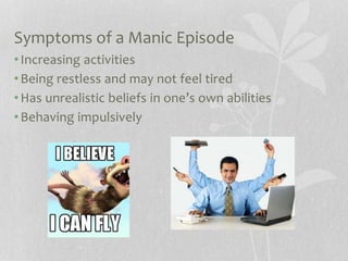 Symptoms of a Manic Episode
•Increasing activities
•Being restless and may not feel tired
•Has unrealistic beliefs in one’s own abilities
•Behaving impulsively
 