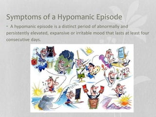Symptoms of a Hypomanic Episode
• A hypomanic episode is a distinct period of abnormally and
persistently elevated, expansive or irritable mood that lasts at least four
consecutive days.
 