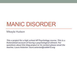 MANIC DISORDER
Mikayla Hudson
This a project for a high school AP Psychology course. This is a
fictionalized account of having a psychological ailment. For
questions about this blog project or its content please email the
teacher, Laura Astorian: laura.astorian@cobbk12.org
 