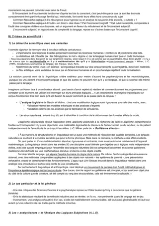 inconscients ne peuvent coïncider avec celui de Freud.
    Si l'inconscient de Freud semble fonctionner d'après les lois du conscient, c'est peut-être parce que ce sont les énoncés
consciemment émis par l'entourage familial qui, intériorisés, font sentir leurs effets hors conscience du sujet
     Comment Naccache explique-t-il la résurgence sous hypnose ou en analyse de souvenirs très anciens, « oubliés » ?
     Comment Naccache explique-t-il l'oubli « en direct » des rêves ? Par l'inconscient cognitif ? Cet oubli incoercible, comparable à
l'oubli des consignes dictées sous hypnose, est un argument en faveur du refoulement et de l'inconscient subjectif.
     L'inconscient subjectif, en rapport avec la complexité du langage, repose sur d'autres bases que l'inconscient cognitif.

B) Critères de scientificité :

1) La démarche scientifique avec ses variantes

Il semble opportun de renvoyer dos à dos deux défauts caricaturaux :
     – L'impérialisme des Sciences Exactes prétendant coloniser les Sciences Humaines : nombre-roi et positivisme des faits.
     – La statistique est criticable (ex : les hiéroglyphes, le mot « régime ») car le langage humain n'est pas un code biunivoque.
 « Nous nous séparons donc d'un point de vue largement répandu, selon lequel il n'y a de science que du quantifiable. Nous dirons plutôt : il n'y a
 de science que du mathématisable et il y a mathématisation dès qu'il y a littéralisation et fonctionnement aveugle. » Milner, J.-C.
 (1989). Introduction à une science du langage. Des Travaux. Seuil, Paris.
   –   Redéfinition du terme « fait » en science : la linguistique travaille sur des corpus transcrits ou enregistrés, donc bien matériels.
   –   Le flou artistique, voire autistique de ceux qui en Sciences Humaines et en psychanalyse rejettent toute formalisation.

 La solution pourrait venir de la linguistique, critère extérieur pour mettre d'accord les psychanalystes et les neurobiologistes,
 puisque les uns parlent d'inconscient-langage et que les autres ne peuvent nier qu'il y ait langage, et que la science elle-même
 passe par le langage.

Imaginons un Huron face à un ordinateur allumé : pas besoin d'avoir repéré où résident et comment tournent les programmes pour
constater qu'ils tournent, les utiliser et s'interroger sur leurs principes logiques ... ! Les descriptions et analyses linguistiques sur
corpus fonctionnent très bien sans qu'il soit besoin de savoir comment ça se passe dans le cerveau !

       –   L'analyse logiciste de Gardin et Molino : c'est une modélisation logique aussi rigoureuse que celle des maths, avec :
              – Validation interne des modèles théoriques et des analyses d'experts
              – Validation externe de ces analyses par la fabrication de simulacres.

       –   Le structuralisme , enterré trop tôt, est à réhabiliter à condition de le débarrasser des funestes effets de mode.

        L'approche structuraliste résout l'opposition entre approche positiviste à la recherche de faits et approche compréhensive
fondée sur l'introspection: il y a une objectivité, une matérialité logicisable du discours de l'acteur social, ou du locuteur, ou du patient
indépendamment de l'exactitude de ce à quoi il se réfère. J.-C. Milner parle de « Galiléisme étendu »

          « À sa manière, le structuralisme en linguistique est lui aussi une méthode de réduction des qualités sensibles. Les langues
naturelles ne touchent à la matière sensible que pour la forme phonique. Mais dans ce domaine, la méthode a des effets évidents.
          On peut parler ici d'une mathématisation étendue, rigoureuse et contrainte, mais aussi autonome relativement à l'appareil
mathématique. La linguistique devint dans les années 50 une discipline aussi littérale que l'algèbre ou la logique, mais indépendante
d'elles, avec des succès empiriques pour l'ensemble des langues naturelles Elle se comportait strictement en science galiléenne.
Galiléisme étendu fondé sur une mathématique étendue, et étendu à des objets inédits.
          Cet objet était le langage, qui sépare l'espèce humaine du règne de la nature. De même, l'anthropologie lévi-straussienne
obtenait, avec des méthodes comparables appliquées à des objets non naturels – les systèmes de parenté –, une présentation
exhaustive, exacte et démonstrative des fonctionnements. L'appui que Lévi-Strauss trouvait dans la linguistique résidait dans une
analogie des procédures et surtout des points de vue constituants.
          Sur ce fondement, linguistique et anthropologie, s'est déployé un mouvement de pensée dont l'unité méthodologique et
l'importance épistémologique ne font aucun doute. Que Lacan, dont le rapport au galiléisme est principiel, et qui saisit son objet plus
du côté de la culture que de la nature, ait été compté au rang des structuralistes, cela est éminemment explicable. »



2) Le cas particulier et la loi générale

   - Une des critiques des Sciences Exactes à la psychanalyse repose sur l'idée fausse qu'il n'y a de science que du général
(Aristote)
   - Or la loi statistique résultant de la méthode inductive peut se révéler, on l'a vu, non pertinente quand le langage est en jeu.
   - Inversement, une analyse exhaustive d'un cas, si elle est matériellement communicable, est tout aussi généralisable et vaut tout
autant qu'une collection de cas traités par la méthode inductive.



3) Les « analysciences » et l'Analyse des Logiques Subjectives (A.L.S).
 