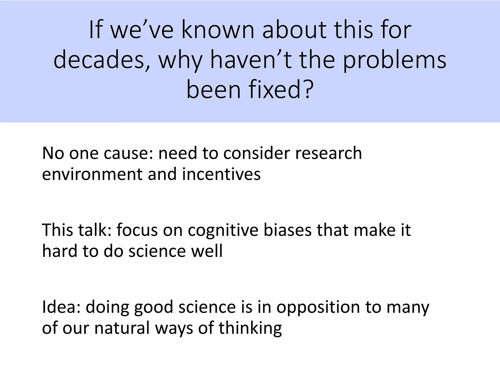 If we’ve known about this for
decades, why haven’t the problems
been fixed?
No one cause: need to consider research
environment and incentives
This talk: focus on cognitive biases that make it
hard to do science well
Idea: doing good science is in opposition to many
of our natural ways of thinking
 
