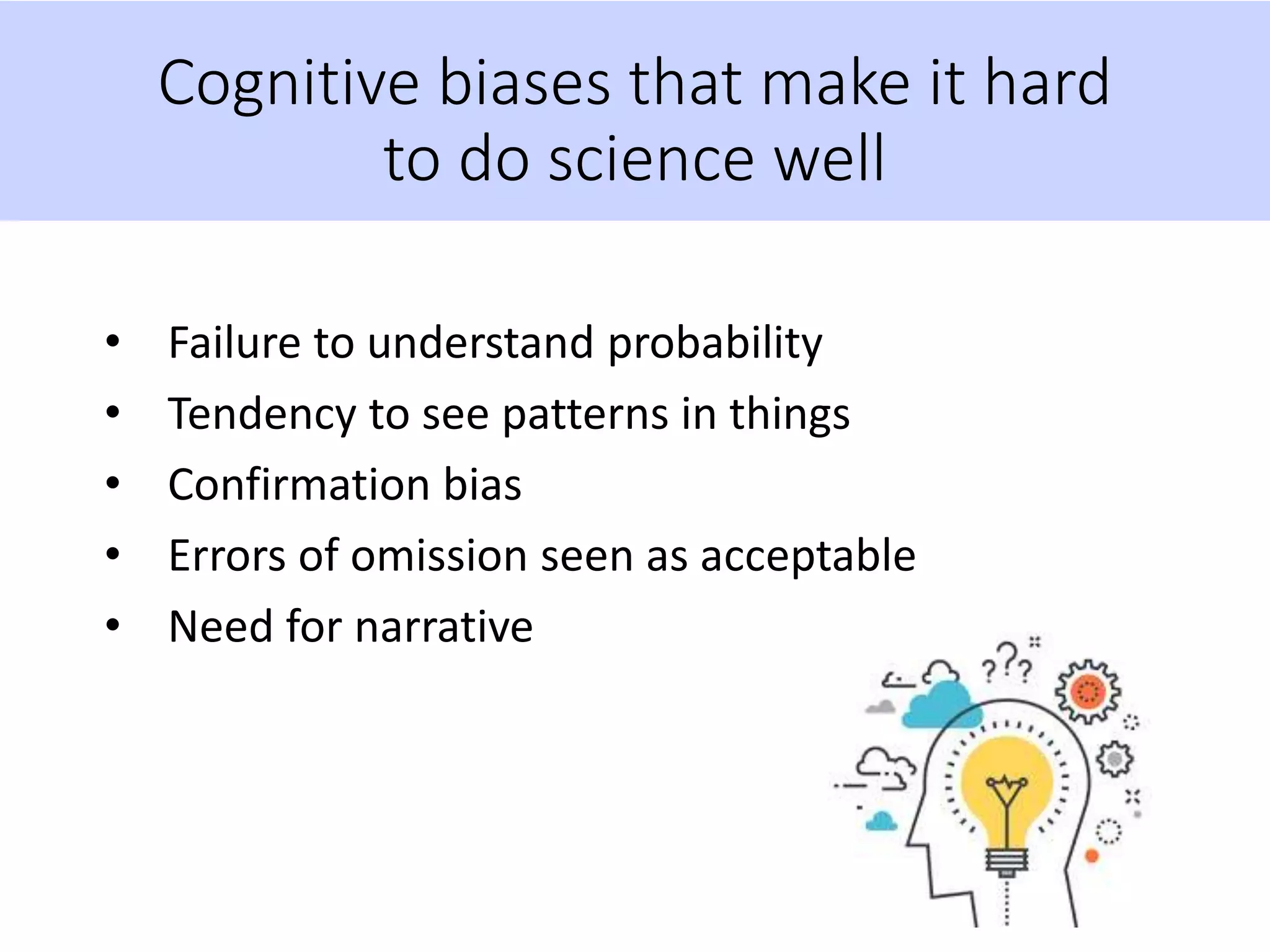 Cognitive biases that make it hard
to do science well
• Failure to understand probability
• Tendency to see patterns in things
• Confirmation bias
• Errors of omission seen as acceptable
• Need for narrative
 
