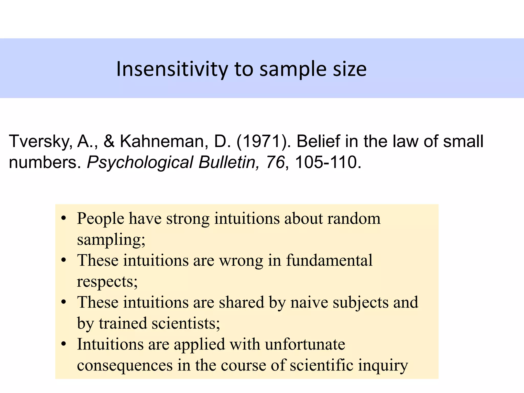 Insensitivity to sample size
• People have strong intuitions about random
sampling;
• These intuitions are wrong in fundamental
respects;
• These intuitions are shared by naive subjects and
by trained scientists;
• Intuitions are applied with unfortunate
consequences in the course of scientific inquiry
Tversky, A., & Kahneman, D. (1971). Belief in the law of small
numbers. Psychological Bulletin, 76, 105-110.
 