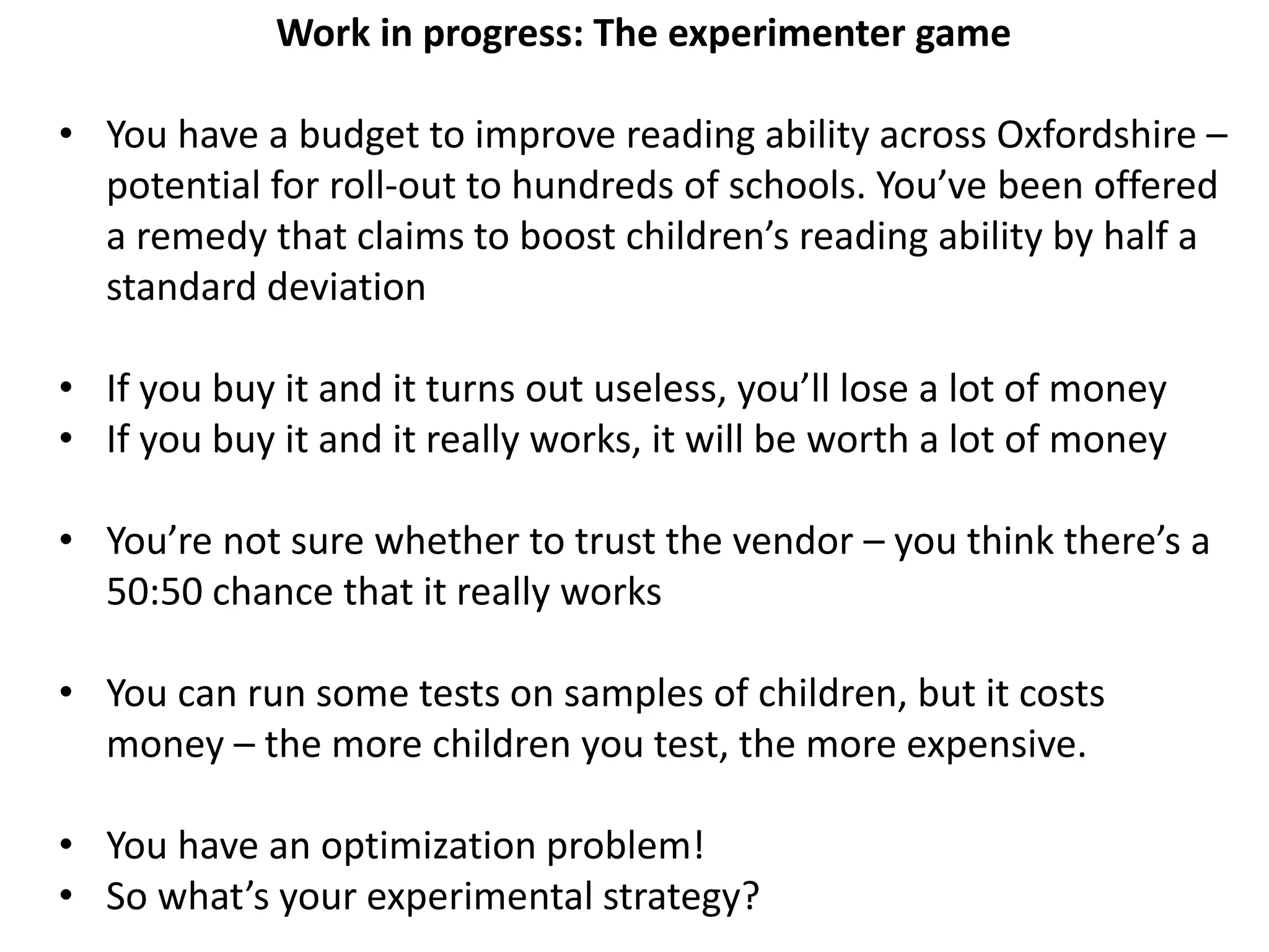 Work in progress: The experimenter game
• You have a budget to improve reading ability across Oxfordshire –
potential for roll-out to hundreds of schools. You’ve been offered
a remedy that claims to boost children’s reading ability by half a
standard deviation
• If you buy it and it turns out useless, you’ll lose a lot of money
• If you buy it and it really works, it will be worth a lot of money
• You’re not sure whether to trust the vendor – you think there’s a
50:50 chance that it really works
• You can run some tests on samples of children, but it costs
money – the more children you test, the more expensive.
• You have an optimization problem!
• So what’s your experimental strategy?
 