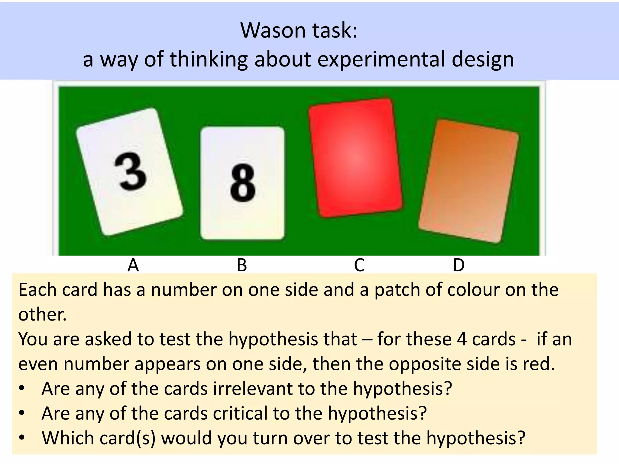 Wason task:
a way of thinking about experimental design
Each card has a number on one side and a patch of colour on the
other.
You are asked to test the hypothesis that – for these 4 cards - if an
even number appears on one side, then the opposite side is red.
• Are any of the cards irrelevant to the hypothesis?
• Are any of the cards critical to the hypothesis?
• Which card(s) would you turn over to test the hypothesis?
A B C D
 