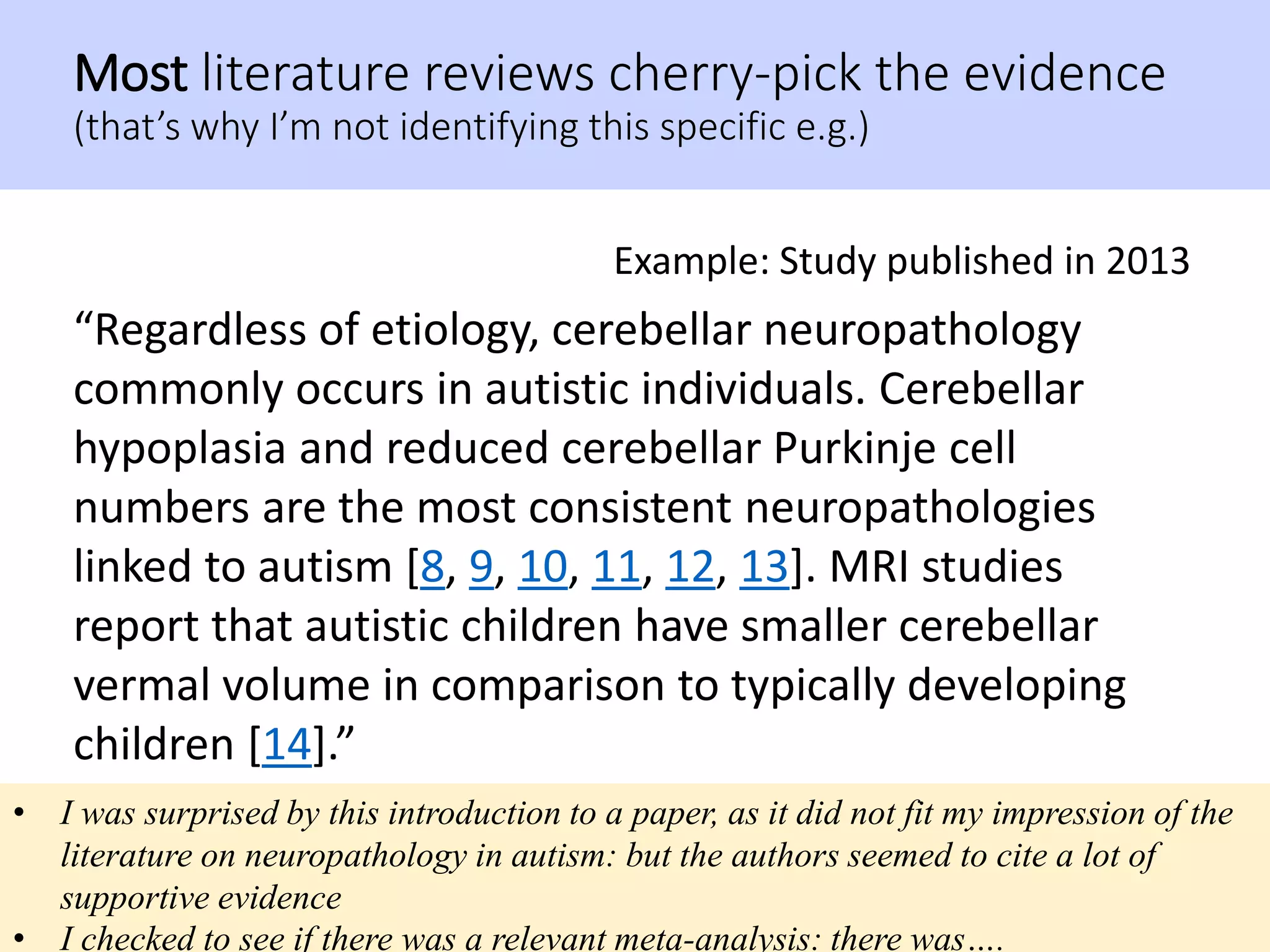 Most literature reviews cherry-pick the evidence
(that’s why I’m not identifying this specific e.g.)
“Regardless of etiology, cerebellar neuropathology
commonly occurs in autistic individuals. Cerebellar
hypoplasia and reduced cerebellar Purkinje cell
numbers are the most consistent neuropathologies
linked to autism [8, 9, 10, 11, 12, 13]. MRI studies
report that autistic children have smaller cerebellar
vermal volume in comparison to typically developing
children [14].”
Example: Study published in 2013
• I was surprised by this introduction to a paper, as it did not fit my impression of the
literature on neuropathology in autism: but the authors seemed to cite a lot of
supportive evidence
• I checked to see if there was a relevant meta-analysis: there was….
 
