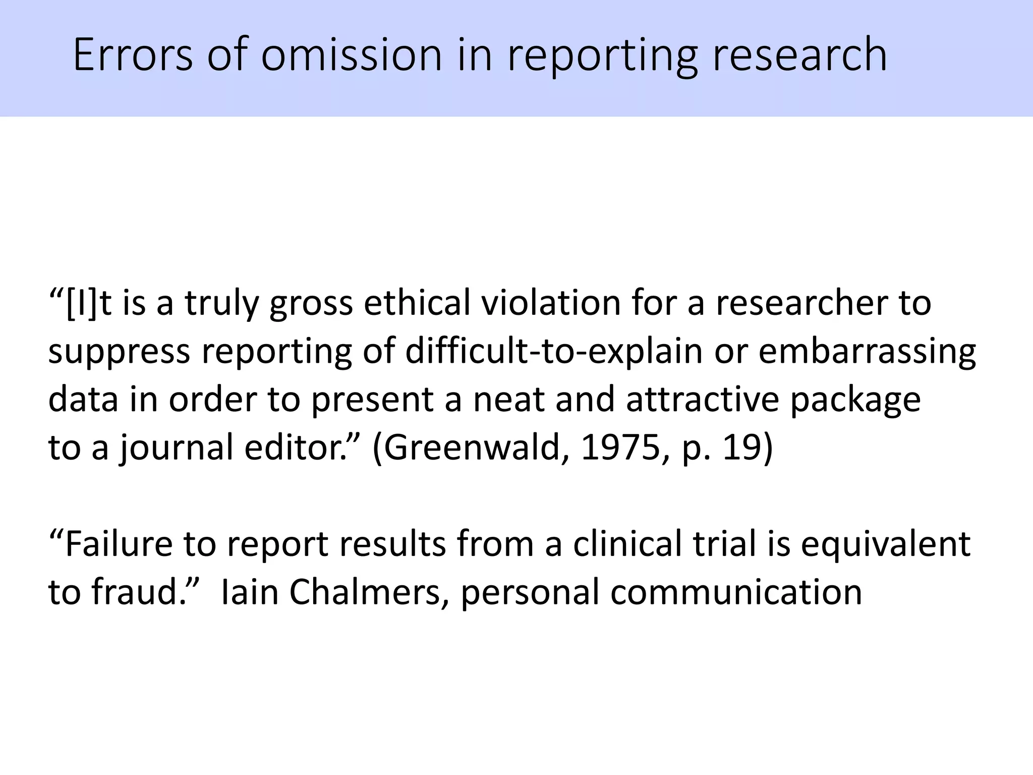 Errors of omission in reporting research
“[I]t is a truly gross ethical violation for a researcher to
suppress reporting of difficult-to-explain or embarrassing
data in order to present a neat and attractive package
to a journal editor.” (Greenwald, 1975, p. 19)
“Failure to report results from a clinical trial is equivalent
to fraud.” Iain Chalmers, personal communication
 