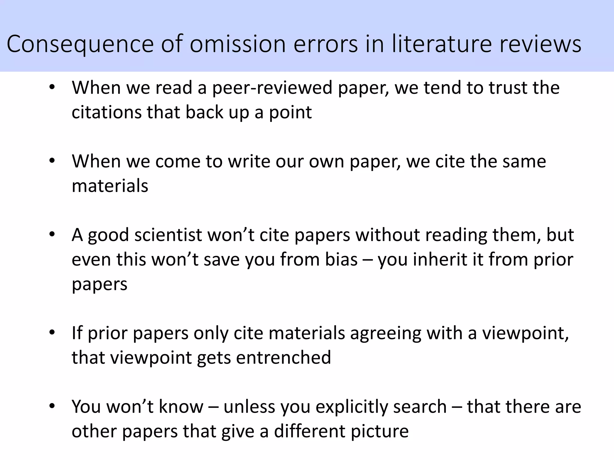 Consequence of omission errors in literature reviews
• When we read a peer-reviewed paper, we tend to trust the
citations that back up a point
• When we come to write our own paper, we cite the same
materials
• A good scientist won’t cite papers without reading them, but
even this won’t save you from bias – you inherit it from prior
papers
• If prior papers only cite materials agreeing with a viewpoint,
that viewpoint gets entrenched
• You won’t know – unless you explicitly search – that there are
other papers that give a different picture
 