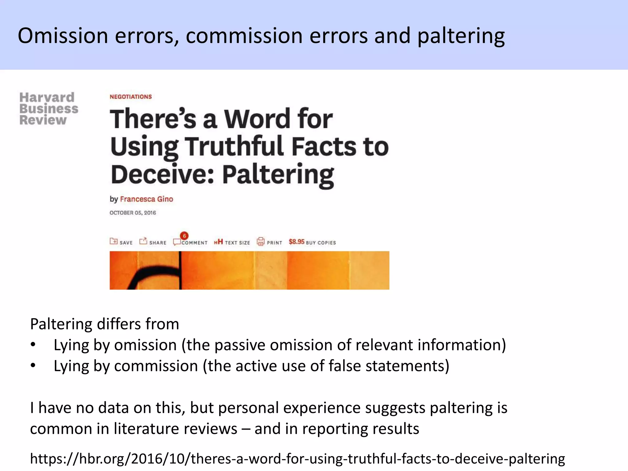 https://hbr.org/2016/10/theres-a-word-for-using-truthful-facts-to-deceive-paltering
Omission errors, commission errors and paltering
Paltering differs from
• Lying by omission (the passive omission of relevant information)
• Lying by commission (the active use of false statements)
I have no data on this, but personal experience suggests paltering is
common in literature reviews – and in reporting results
 