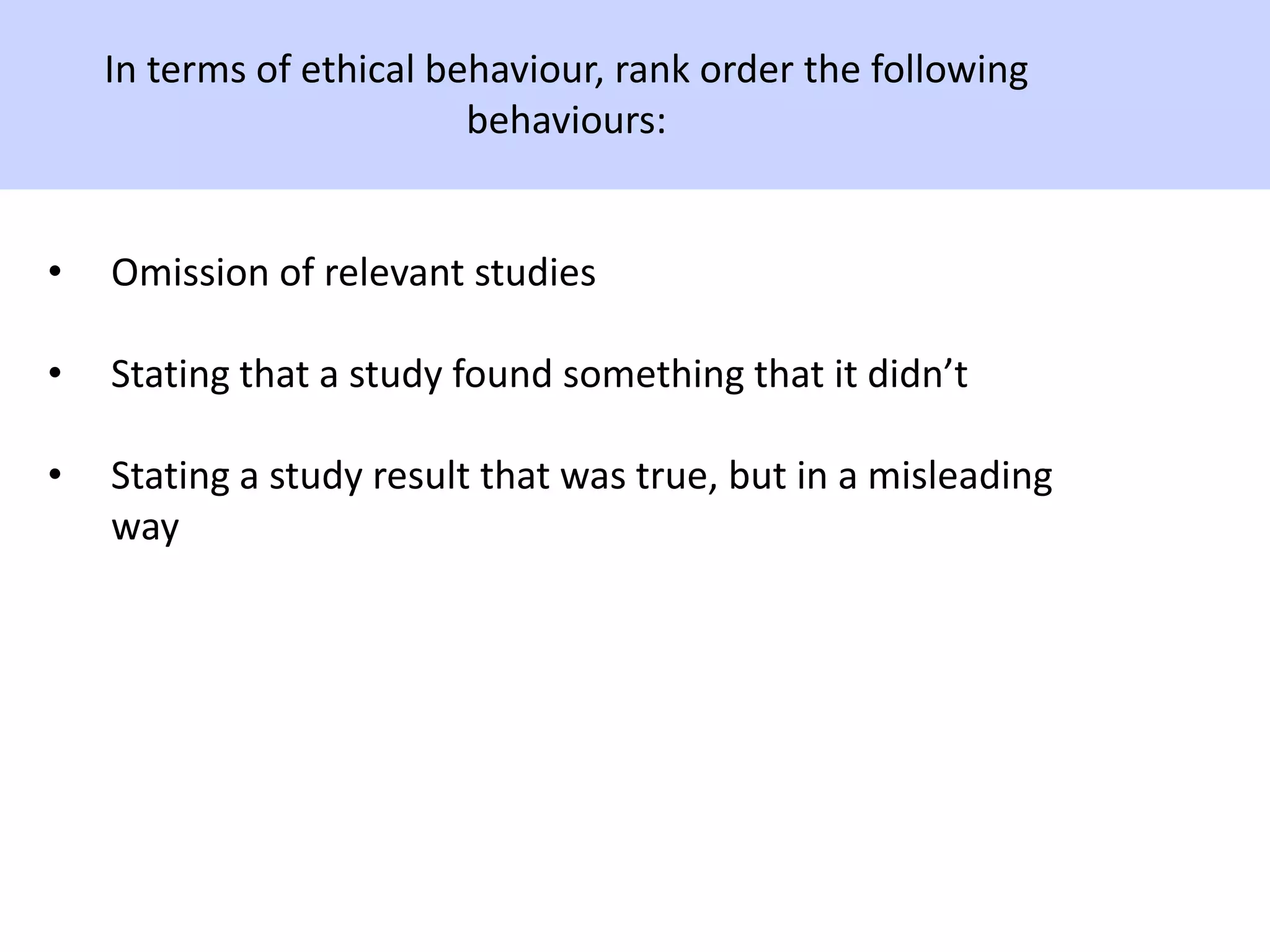 In terms of ethical behaviour, rank order the following
behaviours:
• Omission of relevant studies
• Stating that a study found something that it didn’t
• Stating a study result that was true, but in a misleading
way
 