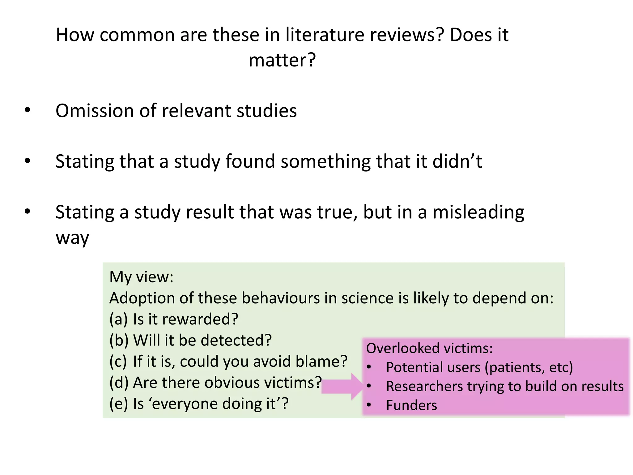 How common are these in literature reviews? Does it
matter?
• Omission of relevant studies
• Stating that a study found something that it didn’t
• Stating a study result that was true, but in a misleading
way
My view:
Adoption of these behaviours in science is likely to depend on:
(a) Is it rewarded?
(b) Will it be detected?
(c) If it is, could you avoid blame?
(d) Are there obvious victims?
(e) Is ‘everyone doing it’?
Overlooked victims:
• Potential users (patients, etc)
• Researchers trying to build on results
• Funders
 