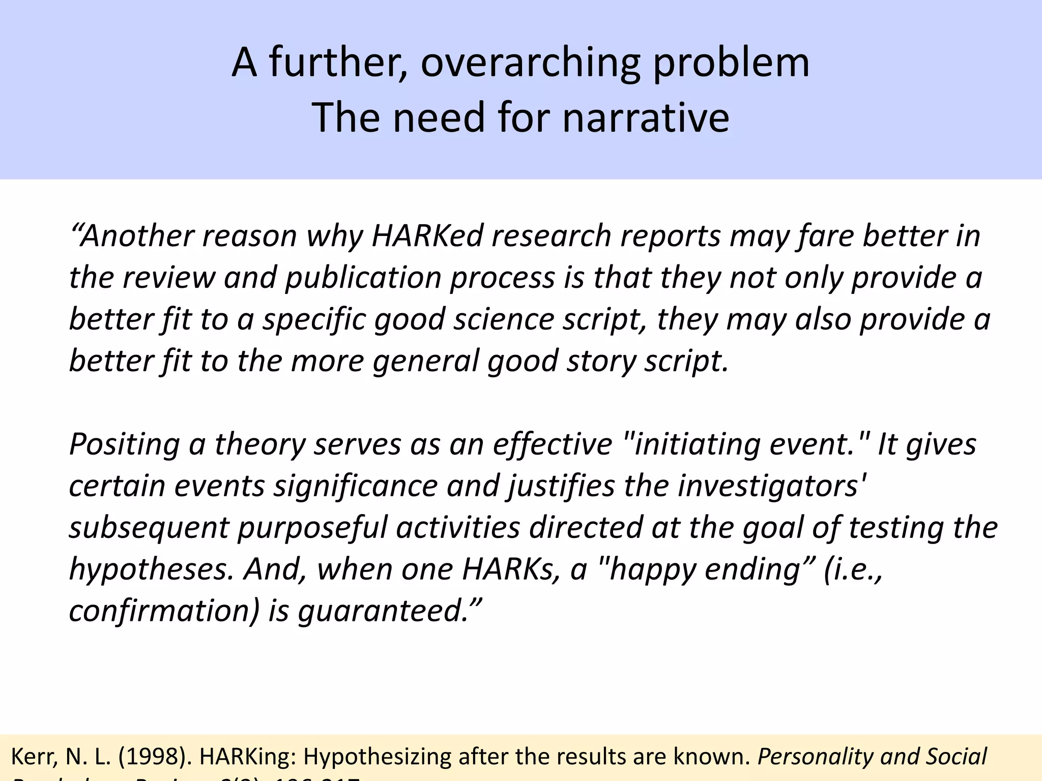 A further, overarching problem
The need for narrative
“Another reason why HARKed research reports may fare better in
the review and publication process is that they not only provide a
better fit to a specific good science script, they may also provide a
better fit to the more general good story script.
Positing a theory serves as an effective "initiating event." It gives
certain events significance and justifies the investigators'
subsequent purposeful activities directed at the goal of testing the
hypotheses. And, when one HARKs, a "happy ending” (i.e.,
confirmation) is guaranteed.”
Kerr, N. L. (1998). HARKing: Hypothesizing after the results are known. Personality and Social
 