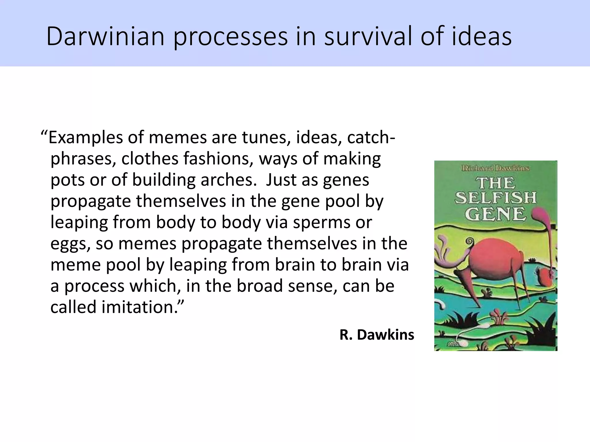 Darwinian processes in survival of ideas
“Examples of memes are tunes, ideas, catch-
phrases, clothes fashions, ways of making
pots or of building arches. Just as genes
propagate themselves in the gene pool by
leaping from body to body via sperms or
eggs, so memes propagate themselves in the
meme pool by leaping from brain to brain via
a process which, in the broad sense, can be
called imitation.”
R. Dawkins
 