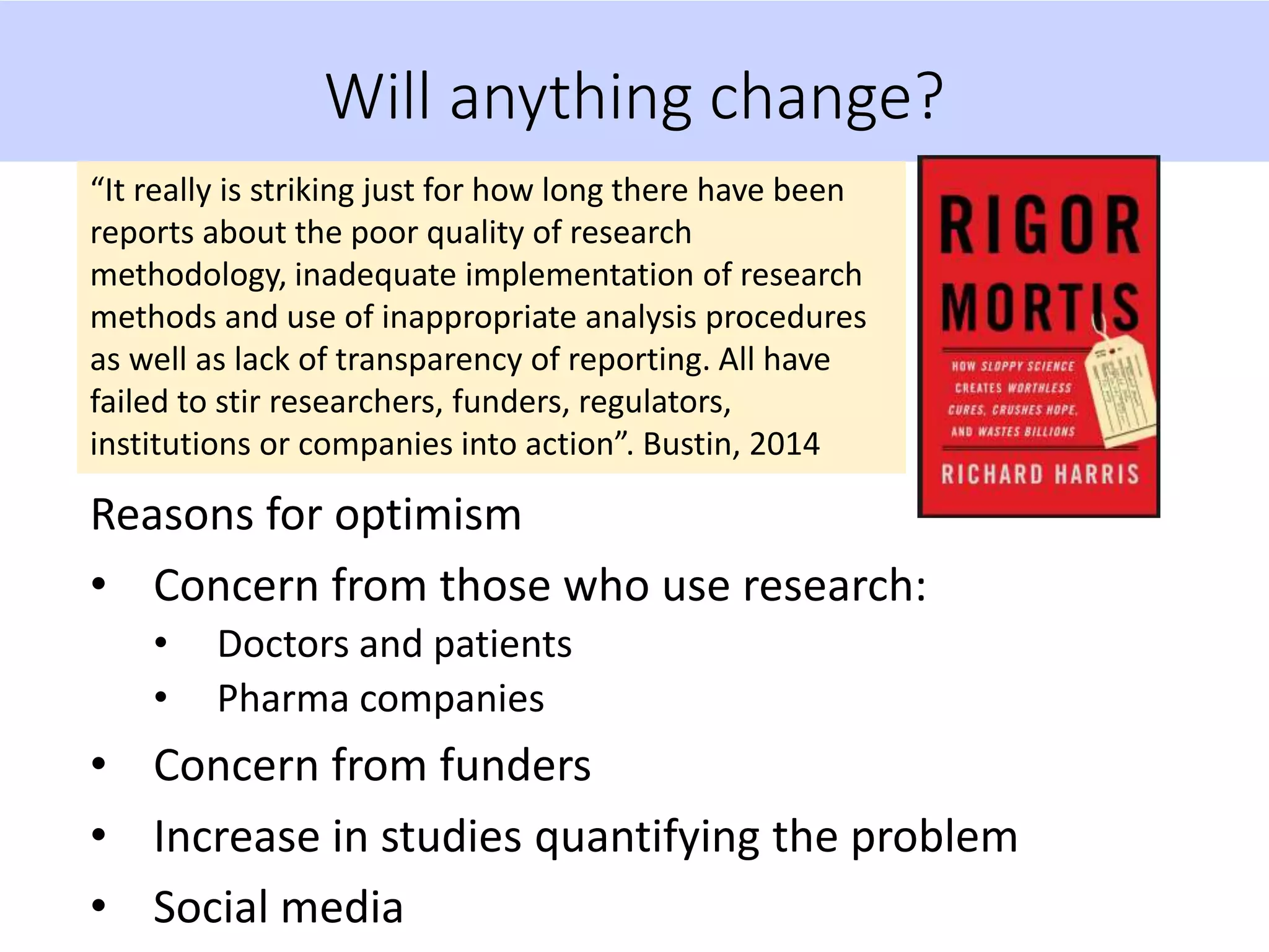 Will anything change?
“It really is striking just for how long there have been
reports about the poor quality of research
methodology, inadequate implementation of research
methods and use of inappropriate analysis procedures
as well as lack of transparency of reporting. All have
failed to stir researchers, funders, regulators,
institutions or companies into action”. Bustin, 2014
Reasons for optimism
• Concern from those who use research:
• Doctors and patients
• Pharma companies
• Concern from funders
• Increase in studies quantifying the problem
• Social media
 