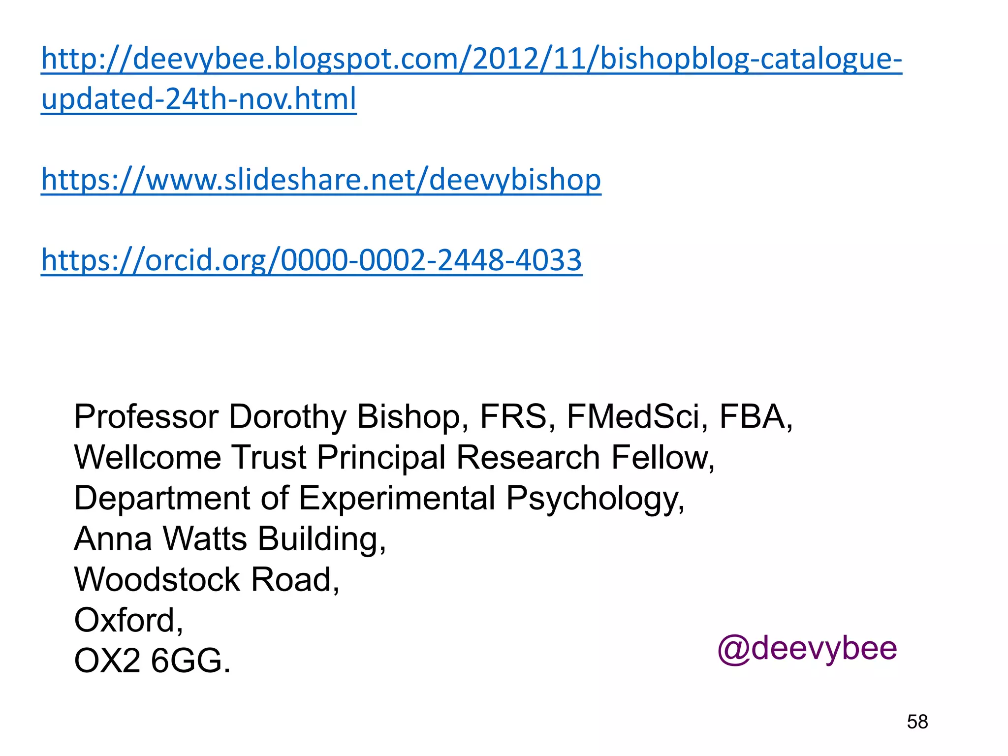 58
Professor Dorothy Bishop, FRS, FMedSci, FBA,
Wellcome Trust Principal Research Fellow,
Department of Experimental Psychology,
Anna Watts Building,
Woodstock Road,
Oxford,
OX2 6GG. @deevybee
http://deevybee.blogspot.com/2012/11/bishopblog-catalogue-
updated-24th-nov.html
https://www.slideshare.net/deevybishop
https://orcid.org/0000-0002-2448-4033
 