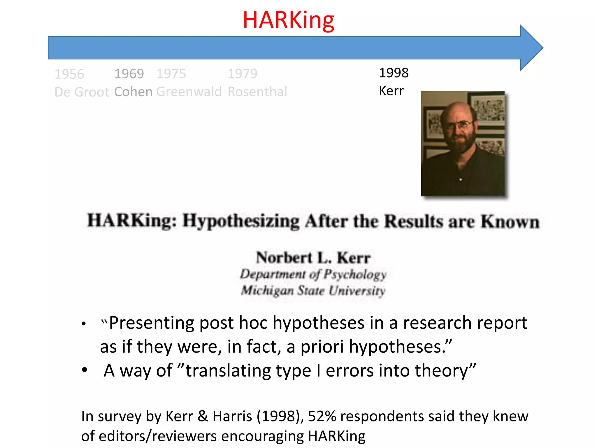 1956
De Groot
1975
Greenwald
1979
Rosenthal
HARKing
1969
Cohen
1998
Kerr
• “Presenting post hoc hypotheses in a research report
as if they were, in fact, a priori hypotheses.”
• A way of ”translating type I errors into theory”
In survey by Kerr & Harris (1998), 52% respondents said they knew
of editors/reviewers encouraging HARKing
 