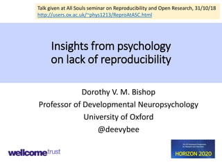 Insights from psychology
on lack of reproducibility
Dorothy V. M. Bishop
Professor of Developmental Neuropsychology
University of Oxford
@deevybee
Talk given at All Souls seminar on Reproducibility and Open Research, 31/10/18
http://users.ox.ac.uk/~phys1213/ReproAtASC.html
 