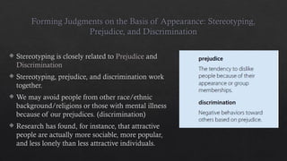 Forming Judgments on the Basis of Appearance: Stereotyping,
Prejudice, and Discrimination
 Stereotyping is closely related to Prejudice and
Discrimination
 Stereotyping, prejudice, and discrimination work
together.
 We may avoid people from other race/ethnic
background/religions or those with mental illness
because of our prejudices. (discrimination)
 Research has found, for instance, that attractive
people are actually more sociable, more popular,
and less lonely than less attractive individuals.
 