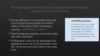 Forming Judgments on the Basis of Appearance: Stereotyping,
Prejudice, and Discrimination
 Group differences in personality traits may
occur in part because people act toward
others on the basis of their stereotypes,
creating a self-fulfilling prophecy.
 Stereotyping and prejudice are always unfair
and often inaccurate.
 Furthermore, many of our stereotypes and
prejudices occur out of our awareness, such
that we do not even know that we are using
them.
 