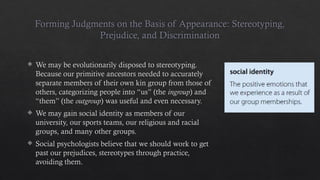 Forming Judgments on the Basis of Appearance: Stereotyping,
Prejudice, and Discrimination
 We may be evolutionarily disposed to stereotyping.
Because our primitive ancestors needed to accurately
separate members of their own kin group from those of
others, categorizing people into “us” (the ingroup) and
“them” (the outgroup) was useful and even necessary.
 We may gain social identity as members of our
university, our sports teams, our religious and racial
groups, and many other groups.
 Social psychologists believe that we should work to get
past our prejudices, stereotypes through practice,
avoiding them.
 