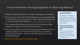 Causal Attribution: Forming Judgments by Observing Behavior
 Making causal attributions is a bit like conducting an experiment
 Sometimes we may decide that the behavior was caused primarily
by the person; a person attribution. At other times, the behavior was
caused primarily by the situation; a situation attribution or both.
 The fundamental attribution error occurs in part because other
people are so salient in our social environments.
 We are more likely to commit the fundamental attribution error—
quickly jumping to the conclusion that behavior is caused by
underlying personality—when we are tired, distracted, or busy
doing other things.
 We should not be too quick to judge other people.
 