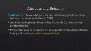 Attitudes and Behavior
 Attitude refer to our relatively enduring evaluations of people and things
(Albarracín, Johnson, & Zanna, 2005).
 Attitudes are important because they frequently (but not always)
predict behavior
 People who wish to change behavior frequently try to change attitudes
through the use of persuasive communications.
 