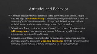 Attitudes and Behavior
 Attitudes predict behavior better for some people than for others. People
who are high in self-monitoring— the tendency to regulate behavior to meet the
demands of social situations—tend to change their behaviors to match the
social situation and thus do not always act on their attitudes.
 Behaviors influence attitudes in part through the process of self-perception.
Self-perception occurs when we use our own behavior as a guide to help us
determine our own thoughts and feelings.
 Behavior also influences our attitudes through a more emotional process
known as cognitive dissonance. Cognitive dissonance refers to the discomfort we
experience when we choose to behave in ways that we see as inappropriate.
 