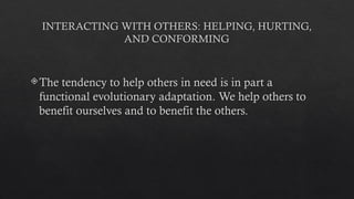 INTERACTING WITH OTHERS: HELPING, HURTING,
AND CONFORMING
The tendency to help others in need is in part a
functional evolutionary adaptation. We help others to
benefit ourselves and to benefit the others.
 
