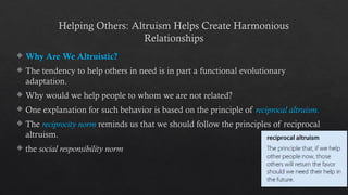 Helping Others: Altruism Helps Create Harmonious
Relationships
 Why Are We Altruistic?
 The tendency to help others in need is in part a functional evolutionary
adaptation.
 Why would we help people to whom we are not related?
 One explanation for such behavior is based on the principle of reciprocal altruism.
 The reciprocity norm reminds us that we should follow the principles of reciprocal
altruism.
 the social responsibility norm
 