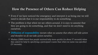 How the Presence of Others Can Reduce Helping
 Even if we have noticed the emergency and interpret it as being one we still
need to decide that it is our responsibility to do something.
 The problem is that when we see others around, it is easy to assume that
they are going to do something, and that we don’t need to do anything
ourselves.
 Diffusion of responsibility occurs when we assume that others will take action
and therefore we do not take action ourselves.
 Markey (2000) found that people received help more quickly (in about 37 seconds) when
they asked for help by specifying a participant’s name than when no name was specified
(51 seconds).
 